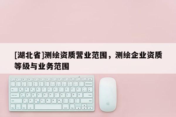 [湖北省]測(cè)繪資質(zhì)營(yíng)業(yè)范圍，測(cè)繪企業(yè)資質(zhì)等級(jí)與業(yè)務(wù)范圍