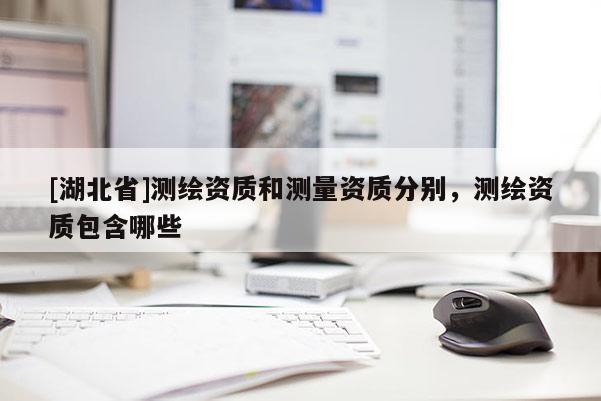 [湖北省]測繪資質和測量資質分別，測繪資質包含哪些