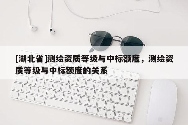 [湖北省]測(cè)繪資質(zhì)等級(jí)與中標(biāo)額度，測(cè)繪資質(zhì)等級(jí)與中標(biāo)額度的關(guān)系