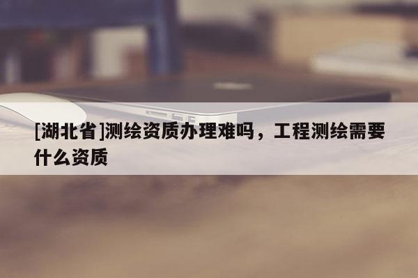 [湖北省]測(cè)繪資質(zhì)辦理難嗎，工程測(cè)繪需要什么資質(zhì)