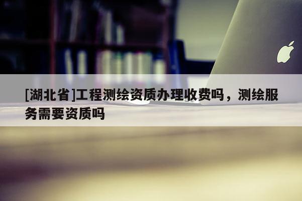 [湖北省]工程測繪資質辦理收費嗎，測繪服務需要資質嗎