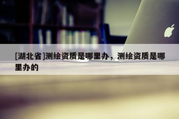 [湖北省]測繪資質是哪里辦，測繪資質是哪里辦的