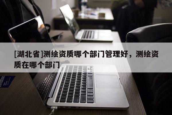 [湖北省]測繪資質哪個部門管理好，測繪資質在哪個部門