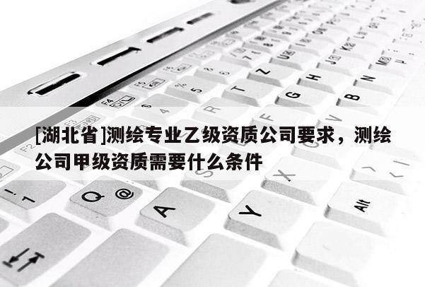 [湖北省]測繪專業乙級資質公司要求，測繪公司甲級資質需要什么條件