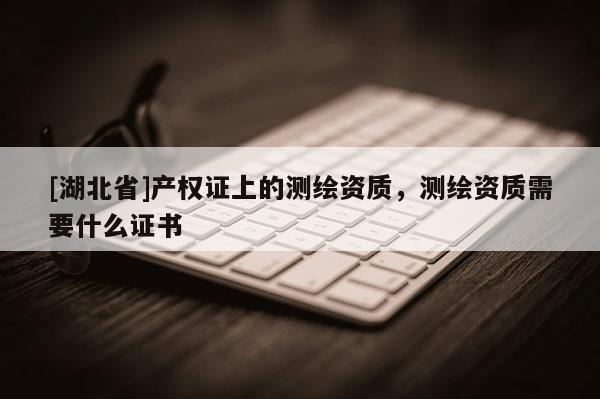 [湖北省]產(chǎn)權證上的測繪資質(zhì)，測繪資質(zhì)需要什么證書