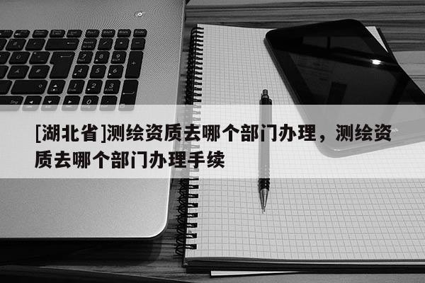 [湖北省]測繪資質(zhì)去哪個部門辦理，測繪資質(zhì)去哪個部門辦理手續(xù)