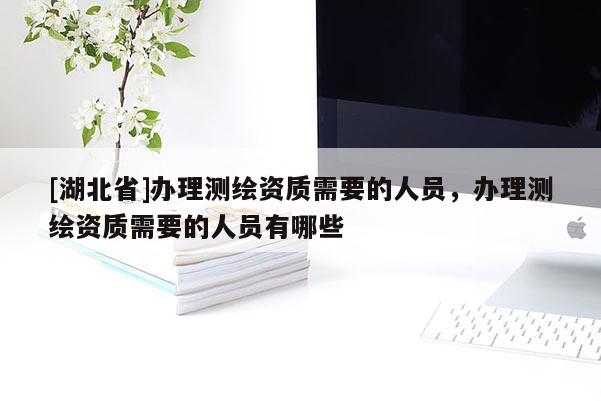 [湖北省]辦理測繪資質需要的人員，辦理測繪資質需要的人員有哪些