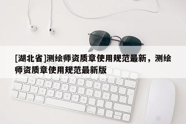 [湖北省]測繪師資質章使用規范最新，測繪師資質章使用規范最新版
