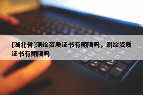 [湖北省]測繪資質證書有期限嗎，測繪資質證書有期限嗎