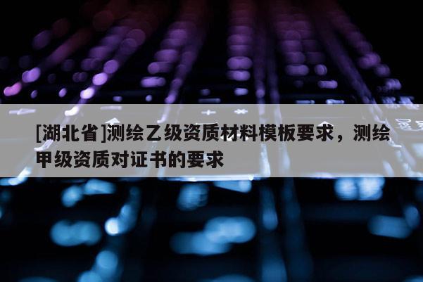 [湖北省]測(cè)繪乙級(jí)資質(zhì)材料模板要求，測(cè)繪甲級(jí)資質(zhì)對(duì)證書(shū)的要求