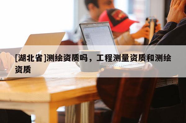 [湖北省]測繪資質嗎，工程測量資質和測繪資質