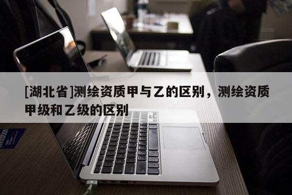 [湖北省]測繪資質甲與乙的區別，測繪資質甲級和乙級的區別