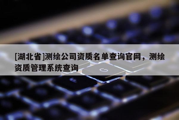 [湖北省]測繪公司資質名單查詢官網，測繪資質管理系統查詢