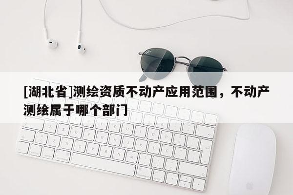 [湖北省]測繪資質不動產應用范圍，不動產測繪屬于哪個部門