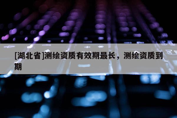 [湖北省]測繪資質有效期最長，測繪資質到期