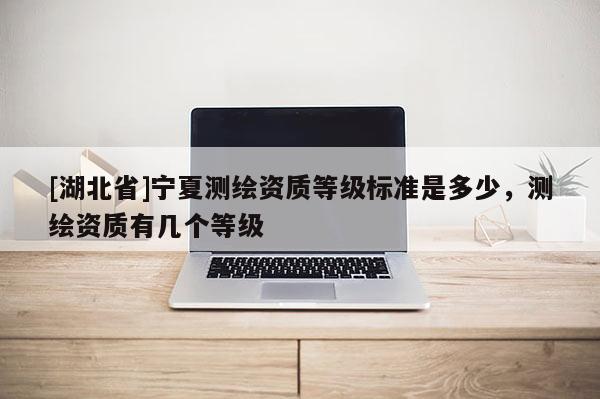 [湖北省]寧夏測繪資質等級標準是多少，測繪資質有幾個等級