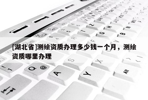 [湖北省]測繪資質辦理多少錢一個月，測繪資質哪里辦理