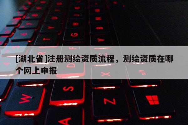 [湖北省]注冊測繪資質流程，測繪資質在哪個網上申報