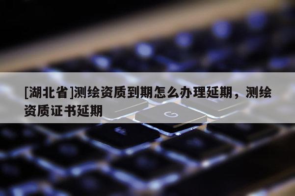[湖北省]測繪資質到期怎么辦理延期，測繪資質證書延期