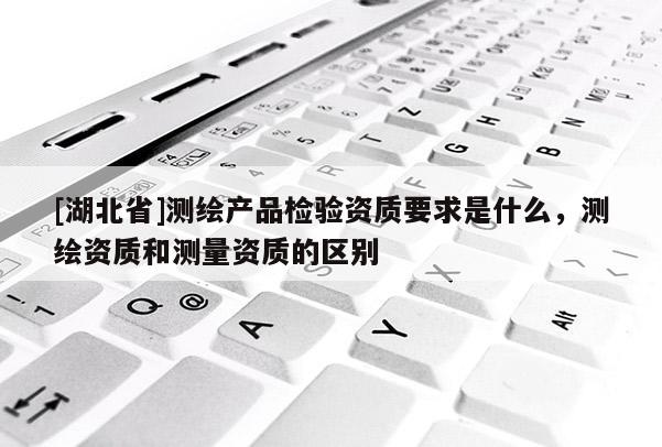 [湖北省]測繪產(chǎn)品檢驗(yàn)資質(zhì)要求是什么，測繪資質(zhì)和測量資質(zhì)的區(qū)別