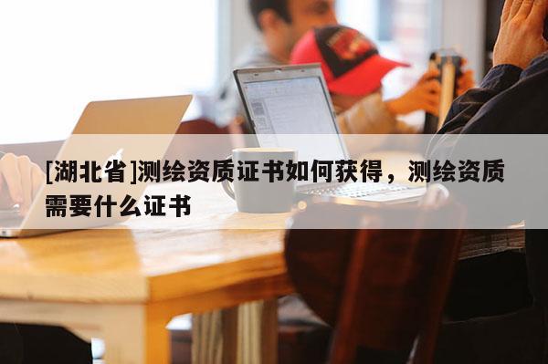 [湖北省]測繪資質證書如何獲得，測繪資質需要什么證書