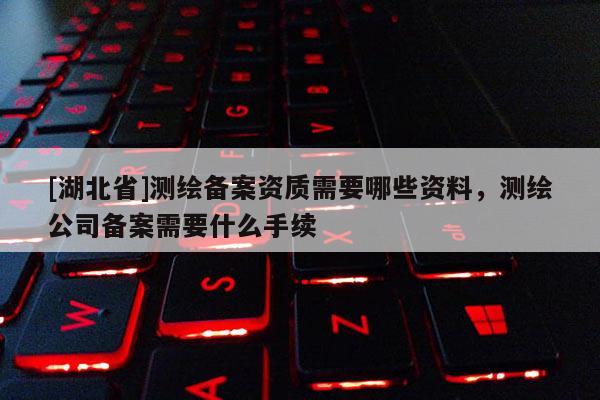 [湖北省]測繪備案資質需要哪些資料，測繪公司備案需要什么手續