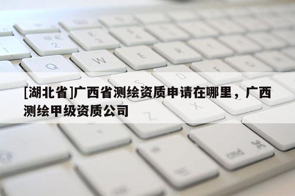 [湖北省]廣西省測繪資質申請在哪里，廣西測繪甲級資質公司