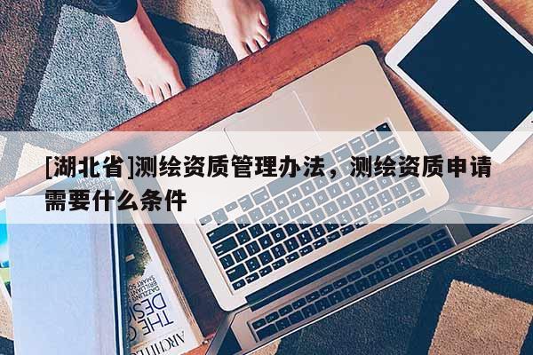 [湖北省]測繪資質管理辦法，測繪資質申請需要什么條件