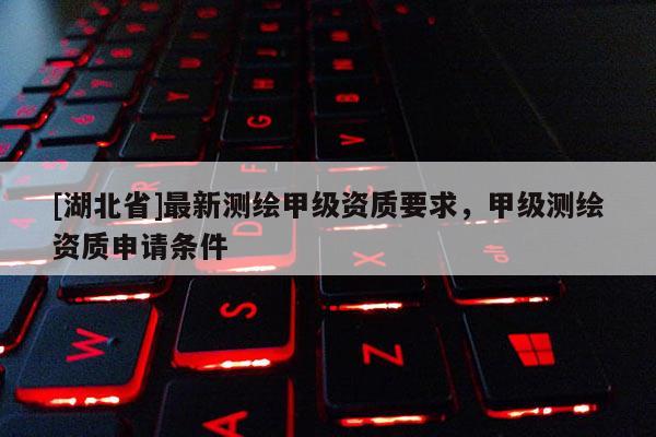 [湖北省]最新測繪甲級資質要求，甲級測繪資質申請條件
