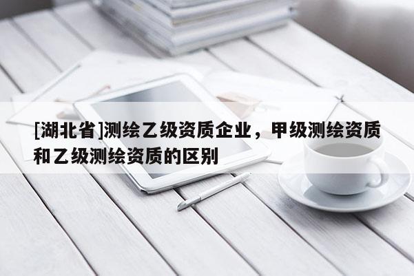 [湖北省]測繪乙級資質(zhì)企業(yè)，甲級測繪資質(zhì)和乙級測繪資質(zhì)的區(qū)別