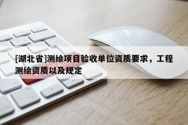 [湖北省]測繪項(xiàng)目驗(yàn)收單位資質(zhì)要求，工程測繪資質(zhì)以及規(guī)定