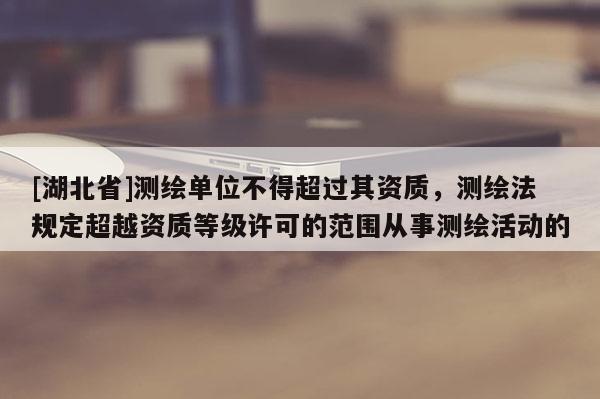 [湖北省]測(cè)繪單位不得超過其資質(zhì)，測(cè)繪法規(guī)定超越資質(zhì)等級(jí)許可的范圍從事測(cè)繪活動(dòng)的
