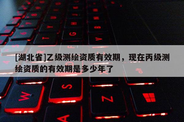 [湖北省]乙級測繪資質有效期，現在丙級測繪資質的有效期是多少年了