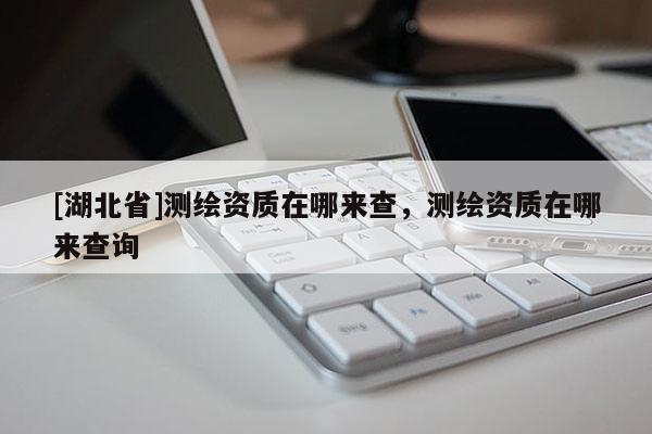 [湖北省]測(cè)繪資質(zhì)在哪來查，測(cè)繪資質(zhì)在哪來查詢