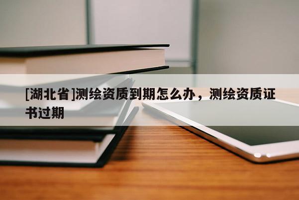 [湖北省]測繪資質(zhì)到期怎么辦，測繪資質(zhì)證書過期