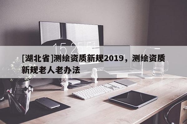 [湖北省]測繪資質新規2019，測繪資質新規老人老辦法