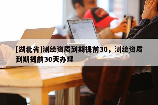 [湖北省]測繪資質到期提前30，測繪資質到期提前30天辦理