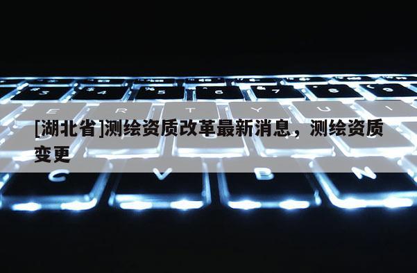 [湖北省]測繪資質改革最新消息，測繪資質變更