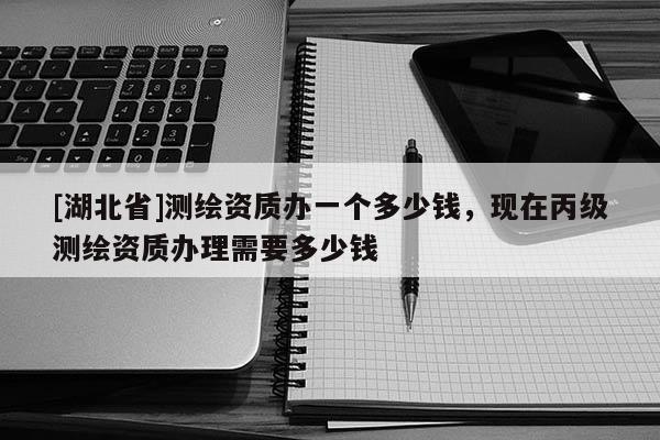 [湖北省]測繪資質辦一個多少錢，現在丙級測繪資質辦理需要多少錢