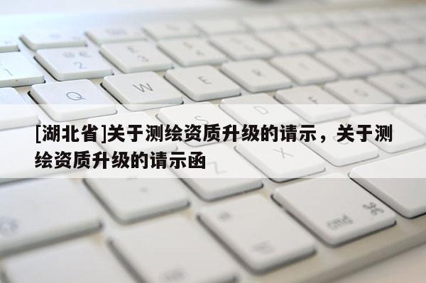 [湖北省]關(guān)于測繪資質(zhì)升級的請示，關(guān)于測繪資質(zhì)升級的請示函
