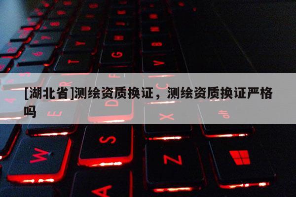 [湖北省]測(cè)繪資質(zhì)換證，測(cè)繪資質(zhì)換證嚴(yán)格嗎
