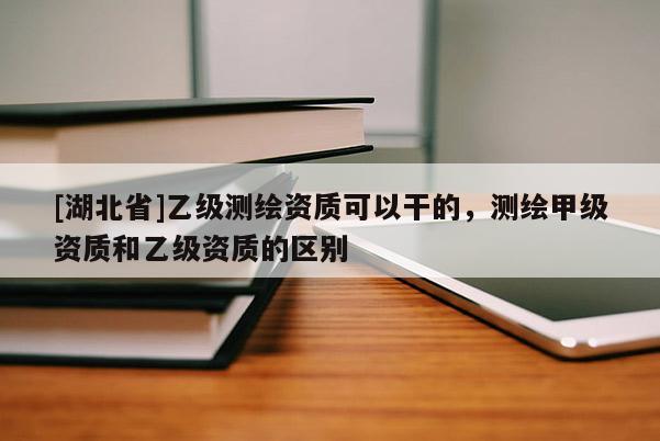 [湖北省]乙級測繪資質可以干的，測繪甲級資質和乙級資質的區別