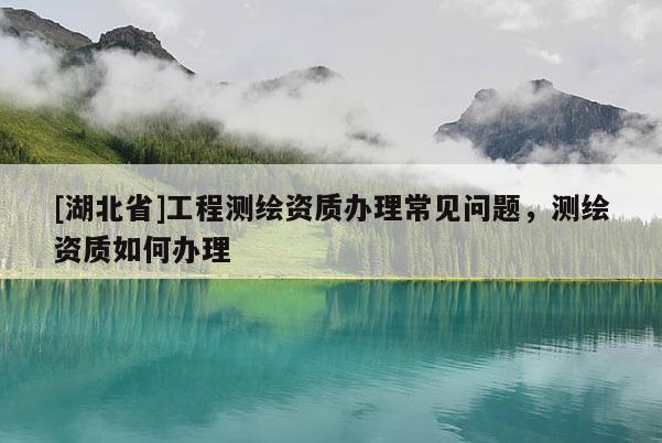 [湖北省]工程測繪資質辦理常見問題，測繪資質如何辦理