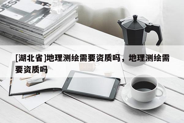 [湖北省]地理測繪需要資質嗎，地理測繪需要資質嗎
