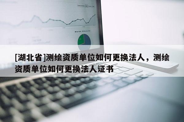 [湖北省]測繪資質單位如何更換法人，測繪資質單位如何更換法人證書