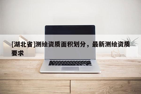 [湖北省]測(cè)繪資質(zhì)面積劃分，最新測(cè)繪資質(zhì)要求