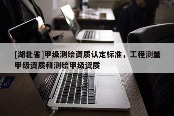 [湖北省]甲級測繪資質認定標準，工程測量甲級資質和測繪甲級資質