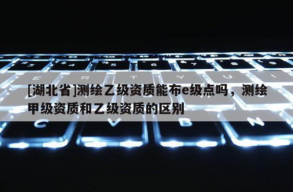 [湖北省]測繪乙級資質能布e級點嗎，測繪甲級資質和乙級資質的區別