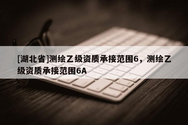 [湖北省]測繪乙級資質承接范圍6，測繪乙級資質承接范圍6A