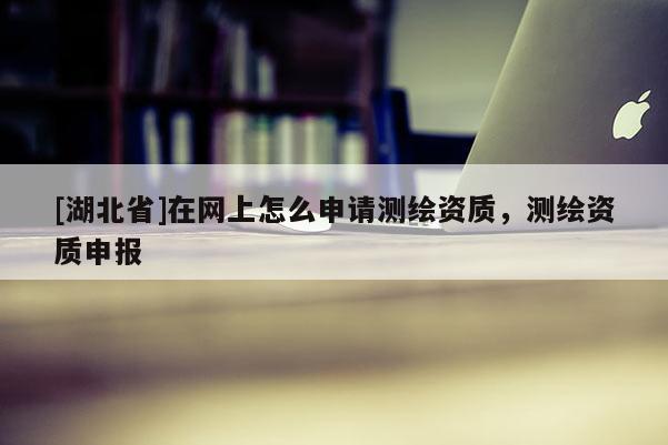 [湖北省]在網上怎么申請測繪資質，測繪資質申報